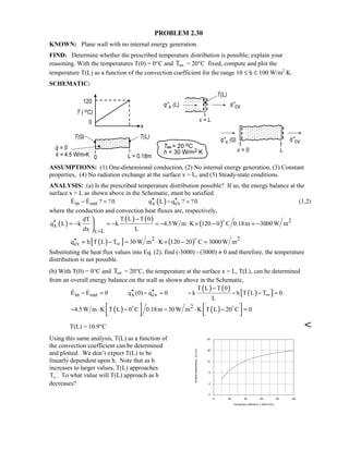 PROBLEM 2.30
KNOWN: Plane wall with no internal energy generation.
FIND: Determine whether the prescribed temperature distribution is possible; explain your
reasoning. With the temperatures T(0) = 0°C and T∞ = 20°C fixed, compute and plot the
temperature T(L) as a function of the convection coefficient for the range 10 ≤ h ≤ 100 W/m2
⋅K.
SCHEMATIC:
ASSUMPTIONS: (1) One-dimensional conduction, (2) No internal energy generation, (3) Constant
properties, (4) No radiation exchange at the surface x = L, and (5) Steady-state conditions.
ANALYSIS: (a) Is the prescribed temperature distribution possible? If so, the energy balance at the
surface x = L as shown above in the Schematic, must be satisfied.
( )in out x cvE E ? ?0 q L q ? ?0′′ ′′− = − =  (1,2)
where the conduction and convection heat fluxes are, respectively,
( )
( ) ( )
( ) 2
x
x L
T L T 0dT
q L k k 4.5W m K 120 0 C 0.18m 3000 W m
dx L=
−
′′ = − = − = − ⋅ × − = −




( )[ ] ( )2 2
cvq h T L T 30 W m K 120 20 C 3000 W m∞′′ = − = ⋅ × − =

Substituting the heat flux values into Eq. (2), find (-3000) - (3000) ≠ 0 and therefore, the temperature
distribution is not possible.
(b) With T(0) = 0°C and T∞ = 20°C, the temperature at the surface x = L, T(L), can be determined
from an overall energy balance on the wall as shown above in the Schematic,
( ) ( )
( )[ ]in out x cv
T L T 0
E E 0 q (0) q 0 k h T L T 0
L
∞
−
′′ ′′− = − = − − − = 
( ) ( )2
4.5W m K T L 0 C 0.18m 30 W m K T L 20 C 0− ⋅ − − ⋅ − =   
   
 
T(L) = 10.9°C 
Using this same analysis, T(L) as a function of
the convection coefficient can be determined
and plotted. We don’t expect T(L) to be
linearly dependent upon h. Note that as h
increases to larger values, T(L) approaches
T∞ . To what value will T(L) approach as h
decreases?
0 20 40 60 80 100
Convection cofficient, h (W/m^2.K)
0
4
8
12
16
20
Surfacetemperature,T(L)(C)
 