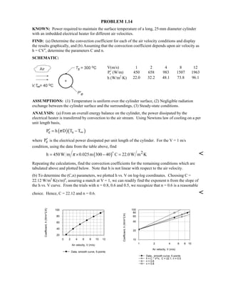 PROBLEM 1.14
KNOWN: Power required to maintain the surface temperature of a long, 25-mm diameter cylinder
with an imbedded electrical heater for different air velocities.
FIND: (a) Determine the convection coefficient for each of the air velocity conditions and display
the results graphically, and (b) Assuming that the convection coefficient depends upon air velocity as
h = CVn
, determine the parameters C and n.
SCHEMATIC:
V(m/s) 1 2 4 8 12
′Pe (W/m) 450 658 983 1507 1963
h (W/m2
⋅K) 22.0 32.2 48.1 73.8 96.1
ASSUMPTIONS: (1) Temperature is uniform over the cylinder surface, (2) Negligible radiation
exchange between the cylinder surface and the surroundings, (3) Steady-state conditions.
ANALYSIS: (a) From an overall energy balance on the cylinder, the power dissipated by the
electrical heater is transferred by convection to the air stream. Using Newtons law of cooling on a per
unit length basis,
( )( )e sP h D T Tπ ∞′ = −
where eP′ is the electrical power dissipated per unit length of the cylinder. For the V = 1 m/s
condition, using the data from the table above, find
( ) 2h 450W m 0.025m 300 40 C 22.0W m Kπ= × − = ⋅


Repeating the calculations, find the convection coefficients for the remaining conditions which are
tabulated above and plotted below. Note that h is not linear with respect to the air velocity.
(b) To determine the (C,n) parameters, we plotted h vs. V on log-log coordinates. Choosing C =
22.12 W/m2
⋅K(s/m)n
, assuring a match at V = 1, we can readily find the exponent n from the slope of
the h vs. V curve. From the trials with n = 0.8, 0.6 and 0.5, we recognize that n = 0.6 is a reasonable
choice. Hence, C = 22.12 and n = 0.6. 
0 2 4 6 8 10 12
Air velocity, V (m/s)
20
40
60
80
100
Coefficient,h(W/m^2.K)
Data, smooth curve, 5-points
1 2 4 6 8 10
Air velocity, V (m/s)
10
20
40
60
80
100
Coefficient,h(W/m^2.K)
Data , smooth curve, 5 points
h = C * V^n, C = 22.1, n = 0.5
n = 0.6
n = 0.8
 