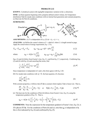 PROBLEM 2.32
KNOWN: Cylindrical system with negligible temperature variation in the r,z directions.
FIND: (a) Heat equation beginning with a properly defined control volume, (b) Temperature
distribution T(φ) for steady-state conditions with no internal heat generation and constant properties,
(c) Heat rate for Part (b) conditions.
SCHEMATIC:
ASSUMPTIONS: (1) T is independent of r,z, (2) ∆r = (ro - ri)  ri.
ANALYSIS: (a) Define the control volume as V = ridφ⋅∆r⋅L where L is length normal to page.
Apply the conservation of energy requirement, Eq. 1.11a,
    E E E E q q qV = Vc
T
t
in out g st +d− + = − +φ φ φ ρ
∂
∂
(1,2)
where q k r L
T
r
q q q d .
i
+dφ φ φ φ φ
∂
∂ φ
∂
∂ φ
φ= − ⋅ = +∆1 6 3 8 (3,4)
Eqs. (3) and (4) follow from Fourier’s law, Eq. 2.1, and from Eq. 2.7, respectively. Combining Eqs.
(3) and (4) with Eq. (2) and canceling like terms, find
1
r
k
T
q = c
T
ti
2
∂
∂ φ
∂
∂ φ
ρ
∂
∂

 
+  . (5) 
Since temperature is independent of r and z, this form agrees with Eq. 2.20.
(b) For steady-state conditions with q = 0, the heat equation, (5), becomes
d
d
k
dT
dφ φ

!

$#= 0. (6)
With constant properties, it follows that dT/dφ is constant which implies T(φ) is linear in φ. That is,
dT
d
T T
T T or T T T T2 1
2
2 1 1 2 1
φ φ φ π
φ
π
φ=
−
−
= + − = + −
1
1 1
1 6 1 6 1 6 . (7,8) 
(c) The heat rate for the conditions of Part (b) follows from Fourier’s law, Eq. (3), using the
temperature gradient of Eq. (7). That is,
q k r L
r
T T k
r r
r
L T T
i
2 1
o i
i
2 1φ
π π
= − ⋅ + −

!

$#= −
−
!

$# −∆1 6 1 6 1 61 1
. (9) 
COMMENTS: Note the expression for the temperature gradient in Fourier’s law, Eq. (3), is
∂T/ri∂φ not ∂T/∂φ. For the conditions of Parts (b) and (c), note that qφ is independent of φ;
this is first indicated by Eq. (6) and confirmed by Eq. (9).
 