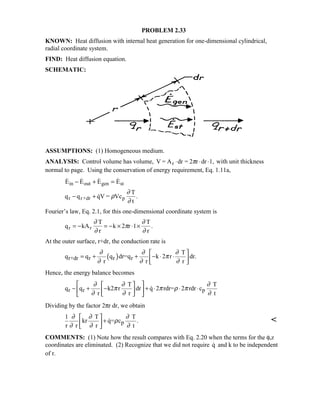 PROBLEM 2.33
KNOWN: Heat diffusion with internal heat generation for one-dimensional cylindrical,
radial coordinate system.
FIND: Heat diffusion equation.
SCHEMATIC:
ASSUMPTIONS: (1) Homogeneous medium.
ANALYSIS: Control volume has volume, V = A dr = 2 r dr 1,r ⋅ ⋅ ⋅π with unit thickness
normal to page. Using the conservation of energy requirement, Eq. 1.11a,
   
 .
E E E E
q q qV = Vc
T
t
in out gen st
r r+dr p
− + =
− + ρ
∂
∂
Fourier’s law, Eq. 2.1, for this one-dimensional coordinate system is
q kA
T
r
k 2 r 1
T
r
r r= − = − × ⋅ ×
∂
∂
π
∂
∂
.
At the outer surface, r+dr, the conduction rate is
( )r+dr r r r
T
q q q dr=q k 2 r dr.
r r r
∂ ∂ ∂
π
∂ ∂ ∂
 
= + + − ⋅ ⋅ 
 
Hence, the energy balance becomes
r r p
T T
q q k2 r dr q 2 rdr= 2 rdr c
r r t
∂ ∂ ∂
π π ρ π
∂ ∂ ∂
  
− + − + ⋅ ⋅ ⋅  
  

Dividing by the factor 2πr dr, we obtain
p
1 T T
kr q= c .
r r r t
∂ ∂ ∂
ρ
∂ ∂ ∂
 
+ 
 
 
COMMENTS: (1) Note how the result compares with Eq. 2.20 when the terms for the φ,z
coordinates are eliminated. (2) Recognize that we did not require q and k to be independent
of r.
 