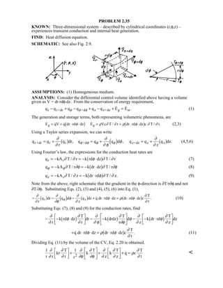 PROBLEM 2.35
KNOWN: Three-dimensional system – described by cylindrical coordinates (r,φ,z) –
experiences transient conduction and internal heat generation.
FIND: Heat diffusion equation.
SCHEMATIC: See also Fig. 2.9.
ASSUMPTIONS: (1) Homogeneous medium.
ANALYSIS: Consider the differential control volume identified above having a volume
given as V = dr⋅rdφ⋅dz. From the conservation of energy requirement,
q q q q q q E Er r+dr +d z z+dz g st− + − + − + =φ φ φ
  . (1)
The generation and storage terms, both representing volumetric phenomena, are
   E qV q dr rd dz E Vc T / t dr rd dz c T / t.g g= = ⋅ ⋅ = = ⋅ ⋅φ ρ ∂ ∂ ρ φ ∂ ∂1 6 1 6 (2,3)
Using a Taylor series expansion, we can write
q q
r
q dr, q q q d , q q
z
q dz.r+dr r r +d z+dz z z= + = + = +
∂
∂
∂
∂ φ
φ
∂
∂
φ φ φ φ1 6 3 8 1 6 (4,5,6)
Using Fourier’s law, the expressions for the conduction heat rates are
q kA T / r k rd dz T / rr r= − = − ⋅∂ ∂ φ ∂ ∂1 6 (7)
q kA T / r k dr dz T / rφ φ∂ ∂φ ∂ ∂φ= − = − ⋅1 6 (8)
q kA T / z k dr rd T / z.z z= − = − ⋅∂ ∂ φ ∂ ∂1 6 (9)
Note from the above, right schematic that the gradient in the φ-direction is ∂T/r∂φ and not
∂T/∂φ. Substituting Eqs. (2), (3) and (4), (5), (6) into Eq. (1),
− − − + ⋅ ⋅ = ⋅ ⋅
∂
∂
∂
∂φ
φ
∂
∂
φ ρ φ
∂
∂
φ
r
q dr q d
z
q dz q dr rd dz dr rd dz c
T
t
r z1 6 3 8 1 6 1 6 . (10)
Substituting Eqs. (7), (8) and (9) for the conduction rates, find
− − ⋅

!

$# − −

!

$# − − ⋅

!

$#
∂
∂
φ
∂
∂
∂
∂ φ
∂
∂φ
φ
∂
∂
φ
∂
∂r
k rd dz
T
r
dr k drdz
T
r
d
z
k dr rd
T
z
dz1 6 1 6 1 6
+ ⋅ ⋅ = ⋅ ⋅ .q dr rd dz dr rd dz c
T
t
φ ρ φ
∂
∂
1 6 (11)
Dividing Eq. (11) by the volume of the CV, Eq. 2.20 is obtained.
1 1
r r
kr
T
r r
k
T
z
k
T
z
q c
T
t2
∂
∂
∂
∂
∂
∂φ
∂
∂φ
∂
∂
∂
∂
ρ
∂
∂

!

$#+

!

$#+

!

$#+ = 
 