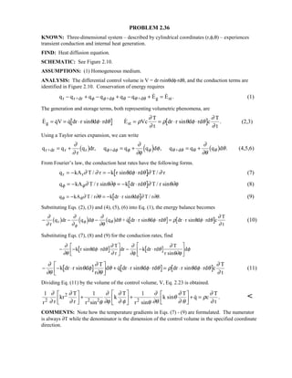 PROBLEM 2.36
KNOWN: Three-dimensional system – described by cylindrical coordinates (r,φ,θ) – experiences
transient conduction and internal heat generation.
FIND: Heat diffusion equation.
SCHEMATIC: See Figure 2.10.
ASSUMPTIONS: (1) Homogeneous medium.
ANALYSIS: The differential control volume is V = dr⋅rsinθdφ⋅rdθ, and the conduction terms are
identified in Figure 2.10. Conservation of energy requires
q q q q q q E Er r+dr +d +d g st− + − + − + =φ φ φ θ θ θ
  . (1)
The generation and storage terms, both representing volumetric phenomena, are
    .E qV q dr r sin d rd E Vc
T
t
dr r sin d rd c
T
t
g st= = ⋅ ⋅ = = ⋅ ⋅θ φ θ ρ
∂
∂
ρ θ φ θ
∂
∂
(2,3)
Using a Taylor series expansion, we can write
q q
r
q dr, q q q d , q q q d .r+dr r r +d +d= + = + = +
∂
∂
∂
∂φ
φ
∂
∂θ
θφ φ φ φ θ θ θ θ1 6 3 8 1 6 (4,5,6)
From Fourier’s law, the conduction heat rates have the following forms.
q kA T / r k r sin d rd T / rr r= − = − ⋅∂ ∂ θ φ θ ∂ ∂ (7)
q kA T / r sin k dr rd T / r sinφ φ∂ θ∂φ θ ∂ θ∂φ= − = − ⋅ (8)
q kA T / r k dr r sin d T / r .θ θ∂ ∂θ θ φ ∂ ∂θ= − = − ⋅ (9)
Substituting Eqs. (2), (3) and (4), (5), (6) into Eq. (1), the energy balance becomes
− − − ⋅ ⋅ = ⋅ ⋅
∂
∂
∂
∂
φ
∂
∂θ
θ θ φ θ ρ θ φ θ
∂
∂φ
φ θ
r
q dr q d q d + q dr r sin d rd dr r sin d rd c
T
t
r1 6 3 8 1 6  (10)
Substituting Eqs. (7), (8) and (9) for the conduction rates, find
− − ⋅

!

$# − − ⋅

!

$#∂
∂θ
θ φ θ
∂
∂
∂
∂φ
θ
∂
θ∂φ
φk r sin d rd
T
r
dr k dr rd
T
r sin
d
− − ⋅

!

$# + ⋅ ⋅ = ⋅ ⋅
∂
∂θ
θ φ
∂
∂θ
θ θ φ θ ρ θ φ θ
∂
∂
k dr r sin d
T
r
d q dr r sin d rd dr r sin d rd c
T
t
 (11)
Dividing Eq. (11) by the volume of the control volume, V, Eq. 2.23 is obtained.
1 1 1
r r
kr
T
r r sin
k
T
r sin
k sin
T
q c
T
t2
2
2 2 2
∂
∂
∂
∂ θ
∂
∂φ
∂
∂ φ θ
∂
∂θ
θ
∂
∂ θ
ρ
∂
∂

!

$#+

!

$#+

!

$#+ = . 
COMMENTS: Note how the temperature gradients in Eqs. (7) - (9) are formulated. The numerator
is always ∂T while the denominator is the dimension of the control volume in the specified coordinate
direction.
 