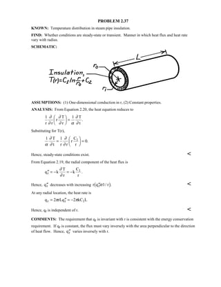 PROBLEM 2.37
KNOWN: Temperature distribution in steam pipe insulation.
FIND: Whether conditions are steady-state or transient. Manner in which heat flux and heat rate
vary with radius.
SCHEMATIC:
ASSUMPTIONS: (1) One-dimensional conduction in r, (2) Constant properties.
ANALYSIS: From Equation 2.20, the heat equation reduces to
1 1
r r
r
T
r
T
t
∂
∂
∂
∂ α
∂
∂

 
 = .
Substituting for T(r),
1 1
0
α
∂
∂
∂
∂
T
t r r
r
C
r
1=

 
 = .
Hence, steady-state conditions exist. 
From Equation 2.19, the radial component of the heat flux is
′′ = − = −q k
T
r
k
C
r
r
1∂
∂
.
Hence, ′′qr decreases with increasing r q rr′′α1/ .1 6 
At any radial location, the heat rate is
q rLq kC Lr r 1= ′′ = −2 2π π
Hence, qr is independent of r. 
COMMENTS: The requirement that qr is invariant with r is consistent with the energy conservation
requirement. If qr is constant, the flux must vary inversely with the area perpendicular to the direction
of heat flow. Hence, ′′qr varies inversely with r.
 
