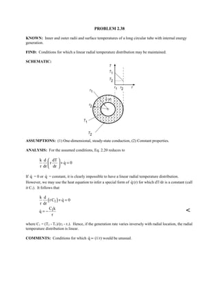 PROBLEM 2.38
KNOWN: Inner and outer radii and surface temperatures of a long circular tube with internal energy
generation.
FIND: Conditions for which a linear radial temperature distribution may be maintained.
SCHEMATIC:
ASSUMPTIONS: (1) One-dimensional, steady-state conduction, (2) Constant properties.
ANALYSIS: For the assumed conditions, Eq. 2.20 reduces to
k d dT
r q 0
r dr dr
 
+ = 
 

If q = 0 or q = constant, it is clearly impossible to have a linear radial temperature distribution.
However, we may use the heat equation to infer a special form of q (r) for which dT/dr is a constant (call
it C1). It follows that
( )1
k d
rC q 0
r dr
+ =
1C k
q
r
= − 
where C1 = (T2 - T1)/(r2 - r1). Hence, if the generation rate varies inversely with radial location, the radial
temperature distribution is linear.
COMMENTS: Conditions for which q ∝ (1/r) would be unusual.
 