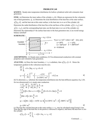 PROBLEM 2.40
KNOWN: Steady-state temperature distribution for hollow cylindrical solid with volumetric heat
generation.
FIND: (a) Determine the inner radius of the cylinder, ri, (b) Obtain an expression for the volumetric
rate of heat generation, q, (c) Determine the axial distribution of the heat flux at the outer surface,
( )r oq r ,,z′′ and the heat rate at this outer surface; is the heat rate in or out of the cylinder; (d)
Determine the radial distribution of the heat flux at the end faces of the cylinder, ( )z oq r, z′′ + and
( )z oq r, z′′ − , and the corresponding heat rates; are the heat rates in or out of the cylinder; (e)
Determine the relationship of the surface heat rates to the heat generation rate; is an overall energy
balance satisfied?
SCHEMATIC:
ASSUMPTIONS: (1) Steady-state conditions, (2) Two-dimensional conduction with constant
properties and volumetric heat generation.
ANALYSIS: (a) Since the inner boundary, r = ri, is adiabatic, then ( )r iq r z 0.,′′ = Hence the
temperature gradient in the r-direction must be zero.
i
i i
r
T
0 2br c / r 0 0
r
∂ 
= + + + =
∂ 
1/ 21/ 2
i 2
c 12 C
r 0.2 m
2b 2 150 C/ m
 − ° 
= + − = − =  
  × ° 

(b) To determine q, substitute the temperature distribution into the heat diffusion equation, Eq. 2.20,
for two-dimensional (r,z), steady-state conduction
1 T T q
r 0
r r r z z k
∂ ∂ ∂ ∂   
+ + =   
∂ ∂ ∂ ∂   

[ ]( ) ( )
1 q
r 0 2br c/ r 0 0 0 0 2dz 0
r r z k
∂ ∂
+ + + + + + + + =
∂ ∂

[ ]
1 q
4br 0 2d 0
r k
+ + + =

[ ] ( )2 2q k 4b 2d 16W / m K 4 150 C/ m 2 300 C/ m = − − = − ⋅ × ° − − °
  

3q 0W / m= 
(c) The heat flux and the heat rate at the outer surface, r = ro, may be calculated using Fourier’s law.
Note that the sign of the heat flux in the positive r-direction is negative, and hence the heat flow is into
the cylinder.
( ) [ ]
o
r o, o o
r
T
q r z k k 0 2br c / r 0
r
∂
′′ = − = − + + +
∂



Continued …..
 