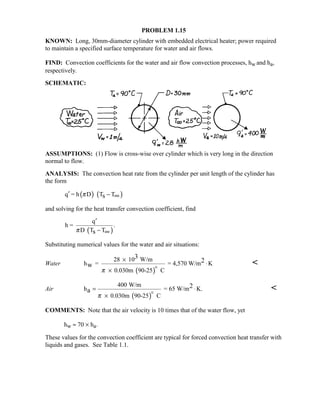 PROBLEM 1.15
KNOWN: Long, 30mm-diameter cylinder with embedded electrical heater; power required
to maintain a specified surface temperature for water and air flows.
FIND: Convection coefficients for the water and air flow convection processes, hw and ha,
respectively.
SCHEMATIC:
ASSUMPTIONS: (1) Flow is cross-wise over cylinder which is very long in the direction
normal to flow.
ANALYSIS: The convection heat rate from the cylinder per unit length of the cylinder has
the form
( ) ( )q = h D T Tsπ′ − ∞
and solving for the heat transfer convection coefficient, find
( )
q
h = .
D T Tsπ
′
− ∞
Substituting numerical values for the water and air situations:
Water
( )
28 10 W/m
h = = 4,570 W/m K
0.030m 90-25 C
3
2
w
π
×
⋅
×


Air
( )
400 W/m
h = 65 W/m K.
0.030m 90-25 C
2
a
π
= ⋅
×


COMMENTS: Note that the air velocity is 10 times that of the water flow, yet
hw ≈ 70 × ha.
These values for the convection coefficient are typical for forced convection heat transfer with
liquids and gases. See Table 1.1.
 
