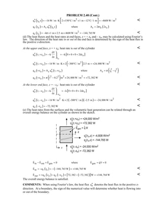 PROBLEM 2.40 (Cont.)
( ) 2 2
r o,q r z 16 W / m K 2 150 C / m 1 m 12 C /1 m 4608 W / m′′ = − ⋅ × ° × − ° = − 
 

( ) ( ) ( )r o r r o, r o oq r A q r z where A 2 r 2zπ′′= =
( ) 2
r oq r 4 1 m 2.5 m 4608 W / m 144,765 Wπ= − × × × = − 
(d) The heat fluxes and the heat rates at end faces, z = + zo and – zo, may be calculated using Fourier’s
law. The direction of the heat rate in or out of the end face is determined by the sign of the heat flux in
the positive z-direction.
At the upper end face, z = + zo: heat rate is out of the cylinder 
( ) [ ]
o
z o o
z
T
q r, z k k 0 0 0 2dz
z
∂
′′ + = − = − + + +
∂



( ) ( )2 2
z oq r, z 16 W / m K 2 300 C / m 2.5 m 24,000 W / m′′ + = − ⋅ × − ° = + 
( ) ( ) ( )2 2
z o z z o z o iq z A q r, z where A r rπ′′+ = + = −
( ) ( )2 2 2 2
z oq z 1 0.2 m 24,000 W / m 72,382 Wπ+ = − × = + 
At the lower end face, z = - zo: heat rate is out of the cylinder 
( ) [ ]
o
z o o
z
T
q r, z k k 0 0 0 2dz
z −
∂
′′ − = − = − + + +
∂



( ) ( )( )2 2
z oq r, z 16 W / m K 2 300 C / m 2.5 m 24,000 W / m′′ − = − ⋅ × − ° − = − 
( )z oq z 72,382 W− = − 
(e) The heat rates from the surfaces and the volumetric heat generation can be related through an
overall energy balance on the cylinder as shown in the sketch.
in out gen genE E E 0 where E q 0− + = = ∀ =    
( ) ( )in r oE q r 144,765 W 144,765 W= − = − − = + 
( ) ( ) ( )[ ]out z o z oE q z q z 72,382 72,382 W 144,764 W= + − − = − − = + 
The overall energy balance is satisfied.
COMMENTS: When using Fourier’s law, the heat flux zq′′ denotes the heat flux in the positive z-
direction. At a boundary, the sign of the numerical value will determine whether heat is flowing into
or out of the boundary.
 