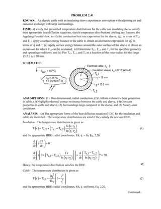 PROBLEM 2.41
KNOWN: An electric cable with an insulating sleeve experiences convection with adjoining air and
radiation exchange with large surroundings.
FIND: (a) Verify that prescribed temperature distributions for the cable and insulating sleeve satisfy
their appropriate heat diffusion equations; sketch temperature distributions labeling key features; (b)
Applying Fourier's law, verify the conduction heat rate expression for the sleeve, rq′ , in terms of Ts,1
and Ts,2; apply a surface energy balance to the cable to obtain an alternative expression for rq′ in
terms of q and r1; (c) Apply surface energy balance around the outer surface of the sleeve to obtain an
expression for which Ts,2 can be evaluated; (d) Determine Ts,1, Ts,2, and To for the specified geometry
and operating conditions; and (e) Plot Ts,1, Ts,2, and To as a function of the outer radius for the range
15.5 ≤ r2 ≤ 20 mm.
SCHEMATIC:
ASSUMPTIONS: (1) One-dimensional, radial conduction, (2) Uniform volumetric heat generation
in cable, (3) Negligible thermal contact resistance between the cable and sleeve, (4) Constant
properties in cable and sleeve, (5) Surroundings large compared to the sleeve, and (6) Steady-state
conditions.
ANALYSIS: (a) The appropriate forms of the heat diffusion equation (HDE) for the insulation and
cable are identified. The temperature distributions are valid if they satisfy the relevant HDE.
Insulation: The temperature distribution is given as
( ) ( ) ( )
( )
2
s,2 s,1 s,2
1 2
ln r r
T r T T T
ln r r
= + − (1)
and the appropriate HDE (radial coordinates, SS, q = 0), Eq. 2.20,
d dT
r 0
dr dr
 
= 
 
( ) ( ) ( )
s,1 s,2
s,1 s,2
1 2 1 2
T Td 1 r d
r 0 T T ? ?0
dr ln r r dr ln r r
    −
+ − = =            
Hence, the temperature distribution satisfies the HDE. 
Cable: The temperature distribution is given as
( )
2 2
1
s,1 2c 1
qr r
T r T 1
4k r
 
 = + −
 
 

(2)
and the appropriate HDE (radial coordinates, SS, q uniform), Eq. 2.20,
Continued...
 