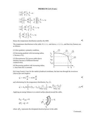 PROBLEM 2.41 (Cont.)
c
1 d dT q
r 0
r dr dr k
+ =
 
 
 

2
1
2
c c1
1 d qr 2r q
r 0 0 ? ?0
r dr 4k kr
+ − + =
   
   
      
 
2 2
1
2
c c1
1 d qr 2r q
? ?0
r dr 4k kr
− + =
 
 
 
 
 
2
1
2
c c1
1 qr 4r q
? ?0
r 4k kr
− + =
 
 
 
 
 
Hence the temperature distribution satisfies the HDE. 
The temperature distributions in the cable, 0 ≤ r ≤ r1, and sleeve, r1 ≤ r ≤ r2, and their key features are
as follows:
(1) Zero gradient, symmetry condition,
(2) Increasing gradient with increasing radius,
r, because of q ,
(3) Discontinuous T(r) across cable-sleeve
interface because of different thermal
conductivities,
(4) Decreasing gradient with increasing radius,
r, since heat rate is constant.
(b) Using Fourier’s law for the radial-cylindrical coordinate, the heat rate through the insulation
(sleeve) per unit length is
r r
dT dT
q kA k2 r
dr dr
π′ ′= − = − 
and substituting for the temperature distribution, Eq. (1),
( ) ( )
( )
( )
s,1 s,2
r s s,1 s,2 s
1 2 2 1
T T1 r
q k 2 r 0 T T 2 k
ln r r ln r r
π π
−
′ = − + − =
 
 
 
(3) 
Applying an energy balance to a control surface placed around the cable,
in outE E 0− = 
c rq q 0′ ′∀ − =
where cq∀ represents the dissipated electrical power in the cable
Continued...
 