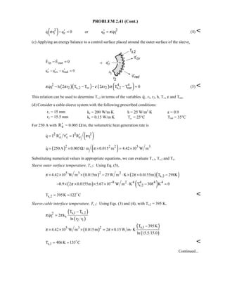 PROBLEM 2.41 (Cont.)
( )2 2
1 r r 1q r q 0 or q qrπ π′ ′− = =  (4) 
(c) Applying an energy balance to a control surface placed around the outer surface of the sleeve,
in outE E 0− = 
r cv radq q q 0′ ′ ′− − =
( )( ) ( ) ( )2 4 4
1 2 s,2 2 s,2 surqr h 2 r T T 2 r T T 0π π ε π σ∞− − − − = (5) 
This relation can be used to determine Ts,2 in terms of the variables q , r1, r2, h, T∞, ε and Tsur.
(d) Consider a cable-sleeve system with the following prescribed conditions:
r1 = 15 mm kc = 200 W/m⋅K h = 25 W/m2
⋅K ε = 0.9
r2 = 15.5 mm ks = 0.15 W/m⋅K T∞ = 25°C Tsur = 35°C
For 250 A with eR′ = 0.005 Ω/m, the volumetric heat generation rate is
( )2 2 2
e c e 1q I R I R rπ′ ′ ′= ∀ =
( ) ( )2 2 2 5 3
q 250A 0.005 / m 0.015 m 4.42 10 W mπ= × Ω × = ×
Substituting numerical values in appropriate equations, we can evaluate Ts,1, Ts,2 and To.
Sleeve outer surface temperature, Ts,2: Using Eq. (5),
( ) ( )( )25 3 2
s,24.42 10 W m 0.015m 25W m K 2 0.0155m T 298Kπ π× × × − ⋅ × × −
( ) ( )8 2 4 4 4 4
s,20.9 2 0.0155m 5.67 10 W m K T 308 K 0π −
− × × × × ⋅ − =
s,2T 395K 122 C= = 

Sleeve-cable interface temperature, Ts,1: Using Eqs. (3) and (4), with Ts,2 = 395 K,
( )
( )
s,1 s,22
1 s
2 1
T T
qr 2 k
ln r r
π π
−
=
( )
( )
( )
s,125 3 T 395K
4.42 10 W m 0.015m 2 0.15W m K
ln 15.5 15.0
π π
−
× × × = × ⋅
s,1T 406K 133 C= = 

Continued...
 