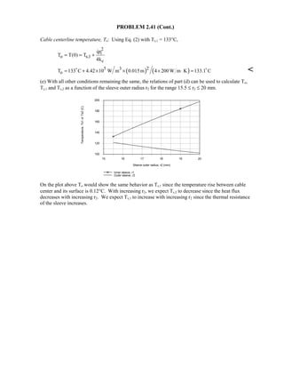 PROBLEM 2.41 (Cont.)
Cable centerline temperature, To: Using Eq. (2) with Ts,1 = 133°C,
2
1
o s,1
c
qr
T T(0) T
4k
= = +

( ) ( )25 3
oT 133 C 4.42 10 W m 0.015m 4 200 W m K 133.1 C= + × × × ⋅ = 

(e) With all other conditions remaining the same, the relations of part (d) can be used to calculate To,
Ts,1 and Ts,2 as a function of the sleeve outer radius r2 for the range 15.5 ≤ r2 ≤ 20 mm.
15 16 17 18 19 20
Sleeve outer radius, r2 (mm)
100
120
140
160
180
200
Temperature,Ts1orTs2(C)
Inner sleeve, r1
Outer sleeve, r2
On the plot above To would show the same behavior as Ts,1 since the temperature rise between cable
center and its surface is 0.12°C. With increasing r2, we expect Ts,2 to decrease since the heat flux
decreases with increasing r2. We expect Ts,1 to increase with increasing r2 since the thermal resistance
of the sleeve increases.
 