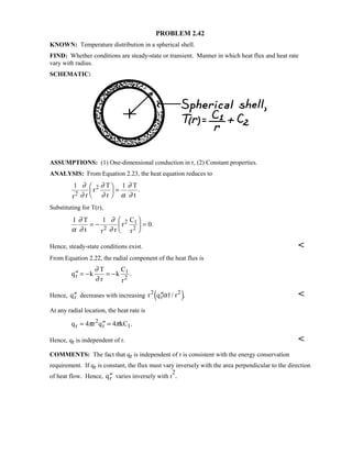 PROBLEM 2.42
KNOWN: Temperature distribution in a spherical shell.
FIND: Whether conditions are steady-state or transient. Manner in which heat flux and heat rate
vary with radius.
SCHEMATIC:
ASSUMPTIONS: (1) One-dimensional conduction in r, (2) Constant properties.
ANALYSIS: From Equation 2.23, the heat equation reduces to
1 1
r r
r
T
r
T
t2
2∂
∂
∂
∂ α
∂
∂

 
 = .
Substituting for T(r),
1 1
0
α
∂
∂
∂
∂
T
t r r
r
C
r2
2 1
2
= −

 
 = .
Hence, steady-state conditions exist. 
From Equation 2.22, the radial component of the heat flux is
′′ = − = −q k
T
r
k
C
r
r
1
2
∂
∂
.
Hence, ′′qr decreases with increasing r q r2
r
2
′′α1/ .4 9 
At any radial location, the heat rate is
q r q kCr
2
r 1= ′′ =4 4π π .
Hence, qr is independent of r. 
COMMENTS: The fact that qr is independent of r is consistent with the energy conservation
requirement. If qr is constant, the flux must vary inversely with the area perpendicular to the direction
of heat flow. Hence, ′′qr varies inversely with r
2
.
 