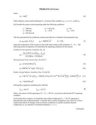 PROBLEM 2.43 (Cont.)
where
2
s 2A 4 rπ= (6)
These relations can be used to determine Ts,2 in terms of the variables q , r1, r2, h, T∞ , ε and Tsur.
(d) Consider the reactor system operating under the following conditions:
r1 = 200 mm h = 5 W/m2
⋅K ε = 0.9
r2 = 208 mm T∞ = 25°C Tsur = 35°C
k = 0.05 W/m⋅K
The heat generated by the exothermic reaction provides for a volumetric heat generation rate,
( ) 3
o o oq q exp A T q 5000 W m A 75K= − = =  (7)
where the temperature of the reaction is that of the inner surface of the insulation, To = Ts,1. The
following system of equations will determine the operating conditions for the reactor.
Conduction rate equation, insulation, Eq. (3),
( )
( )
s,1 s,2
r
4 0.05W m K T T
q
1 0.200m 1 0.208m
π × ⋅ −
=
−
(8)
Heat generated in the reactor, Eqs. (4) and (7),
( )3
rq 4 3 0.200m qπ=  (9)
( )3
s,1q 5000 W m exp 75K T= − (10)
Surface energy balance, insulation, Eqs. (5) and (6),
( ) ( )( )42 8 2 4 4
r s s,2 s s,2q 5W m K A T 298K 0.9A 5.67 10 W m K T 308K 0−
− ⋅ − − × ⋅ − = (11)
( )2
sA 4 0.208mπ= (12)
Solving these equations simultaneously, find that
s,1 s,2T 94.3 C T 52.5 C= = 

That is, the reactor will be operating at To = Ts,1 = 94.3°C, very close to the desired 95°C operating
condition.
(e) From the above analysis, we found the outer surface temperature Ts,2 = 52.5°C represents a
potential burn risk to plant personnel. Using the above system of equations, Eqs. (8)-(12), we have
explored the effects of changes in the convection coefficient, h, and the insulation thermal
conductivity, k, as a function of insulation thickness, t = r2 - r1.
Continued...
 
