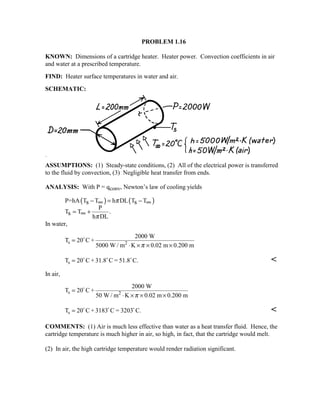 PROBLEM 1.16
KNOWN: Dimensions of a cartridge heater. Heater power. Convection coefficients in air
and water at a prescribed temperature.
FIND: Heater surface temperatures in water and air.
SCHEMATIC:
ASSUMPTIONS: (1) Steady-state conditions, (2) All of the electrical power is transferred
to the fluid by convection, (3) Negligible heat transfer from ends.
ANALYSIS: With P = qconv, Newton’s law of cooling yields
( ) ( )P=hA T T h DL T T
P
T T .
h DL
s s
s
π
π
− = −
= +
∞ ∞
∞
In water,
T C +
2000 W
5000 W / m K 0.02 m 0.200 m
s 2=
⋅ × × ×
20
π
T C + 31.8 C = 51.8 C.s = 20  

In air,
T C +
2000 W
50 W / m K 0.02 m 0.200 m
s 2=
⋅ × × ×
20
π
T C + 3183 C = 3203 C.s = 20  

COMMENTS: (1) Air is much less effective than water as a heat transfer fluid. Hence, the
cartridge temperature is much higher in air, so high, in fact, that the cartridge would melt.
(2) In air, the high cartridge temperature would render radiation significant.
 