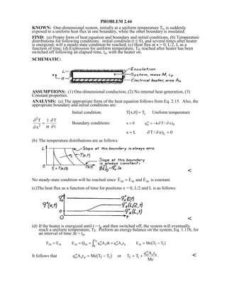 PROBLEM 2.44
KNOWN: One-dimensional system, initially at a uniform temperature Ti, is suddenly
exposed to a uniform heat flux at one boundary, while the other boundary is insulated.
FIND: (a) Proper form of heat equation and boundary and initial conditions, (b) Temperature
distributions for following conditions: initial condition (t ≤ 0), and several times after heater
is energized; will a steady-state condition be reached; (c) Heat flux at x = 0, L/2, L as a
function of time; (d) Expression for uniform temperature, Tf, reached after heater has been
switched off following an elapsed time, te, with the heater on.
SCHEMATIC:
ASSUMPTIONS: (1) One-dimensional conduction, (2) No internal heat generation, (3)
Constant properties.
ANALYSIS: (a) The appropriate form of the heat equation follows from Eq. 2.15. Also, the
appropriate boundary and initial conditions are:
Initial condition: T x,0 Ti1 6= Uniform temperature
∂
∂ α
∂
∂
2
1T
x
T
t2
= Boundary conditions: x q k T / x)o 0= ′′ = −0 ∂ ∂
x L T / x)L= =∂ ∂ 0
(b) The temperature distributions are as follows:

No steady-state condition will be reached since   E E and Ein st in= is constant.
(c)The heat flux as a function of time for positions x = 0, L/2 and L is as follows:

(d) If the heater is energized until t = te and then switched off, the system will eventually
reach a uniform temperature, Tf. Perform an energy balance on the system, Eq. 1.11b, for
an interval of time ∆t = te,
E E E Q q A dt q A t E Mc T Tin st in in o s
te
o s e st f i= = = ′′ = ′′ = −I0
1 6
It follows that ′′ = − = +
′′
q A t Mc T T or T T
q A t
Mc
o s e f i f i
o s e
1 6 . 
 