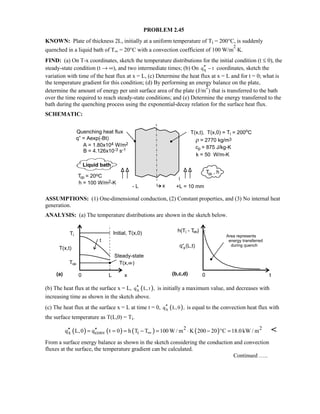 PROBLEM 2.45
KNOWN: Plate of thickness 2L, initially at a uniform temperature of Ti = 200°C, is suddenly
quenched in a liquid bath of T∞ = 20°C with a convection coefficient of 100 W/m
2
⋅K.
FIND: (a) On T-x coordinates, sketch the temperature distributions for the initial condition (t ≤ 0), the
steady-state condition (t → ∞), and two intermediate times; (b) On xq t′′ − coordinates, sketch the
variation with time of the heat flux at x = L, (c) Determine the heat flux at x = L and for t = 0; what is
the temperature gradient for this condition; (d) By performing an energy balance on the plate,
determine the amount of energy per unit surface area of the plate (J/m
2
) that is transferred to the bath
over the time required to reach steady-state conditions; and (e) Determine the energy transferred to the
bath during the quenching process using the exponential-decay relation for the surface heat flux.
SCHEMATIC:
ASSUMPTIONS: (1) One-dimensional conduction, (2) Constant properties, and (3) No internal heat
generation.
ANALYSIS: (a) The temperature distributions are shown in the sketch below.
(b) The heat flux at the surface x = L, ( )xq L, t ,′′ is initially a maximum value, and decreases with
increasing time as shown in the sketch above.
(c) The heat flux at the surface x = L at time t = 0, ( )xq L,0 ,′′ is equal to the convection heat flux with
the surface temperature as T(L,0) = Ti.
( ) ( ) ( ) ( )2 2
x conv iq L,0 q t 0 h T T 100 W / m K 200 20 C 18.0kW / m∞′′ ′′= = = − = ⋅ − ° = 
From a surface energy balance as shown in the sketch considering the conduction and convection
fluxes at the surface, the temperature gradient can be calculated.
Continued …..
 