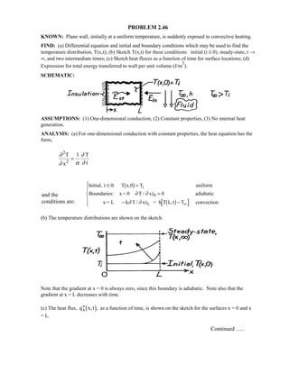 PROBLEM 2.46
KNOWN: Plane wall, initially at a uniform temperature, is suddenly exposed to convective heating.
FIND: (a) Differential equation and initial and boundary conditions which may be used to find the
temperature distribution, T(x,t); (b) Sketch T(x,t) for these conditions: initial (t ≤ 0), steady-state, t →
∞, and two intermediate times; (c) Sketch heat fluxes as a function of time for surface locations; (d)
Expression for total energy transferred to wall per unit volume (J/m
3
).
SCHEMATIC:
ASSUMPTIONS: (1) One-dimensional conduction, (2) Constant properties, (3) No internal heat
generation.
ANALYSIS: (a) For one-dimensional conduction with constant properties, the heat equation has the
form,
∂
∂ α
∂
∂
2
1T
x
T
t2
=
Initial, t T x,0 T uniform
Boundaries: x = 0 T / x) adiabatic
x = L k T / x) = h T L,t T convection
i
0
L
≤ =
=
− −
%
KK
'KK ∞
0
0
: 1 6
1 6
∂ ∂
∂ ∂
(b) The temperature distributions are shown on the sketch.
Note that the gradient at x = 0 is always zero, since this boundary is adiabatic. Note also that the
gradient at x = L decreases with time.
(c) The heat flux, ′′q x,tx1 6, as a function of time, is shown on the sketch for the surfaces x = 0 and x
= L.
Continued …..
and the
conditions are:
 