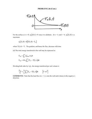 PROBLEM 2.46 (Cont.)
For the surface at x q tx= ′′ =0 0 0, ,1 6 since it is adiabatic. At x = L and t = 0, ′′q L,0x1 6 is a
maximum
′′ = − ∞q L,0 h T L,0 Tx1 6 1 6
where T(L,0) = Ti. The gradient, and hence the flux, decrease with time.
(d) The total energy transferred to the wall may be expressed as
E q A dt
E hA T T L,t dt
in conv s
in s
= ′′
= −
∞
∞
∞
I
I
0
0
1 62 7
Dividing both sides by AsL, the energy transferred per unit volume is
E
V
h
L
T T L,t dt J / min 3
= −∞
∞
I 1 60
COMMENTS: Note that the heat flux at x = L is into the wall and is hence in the negative x
direction.
 