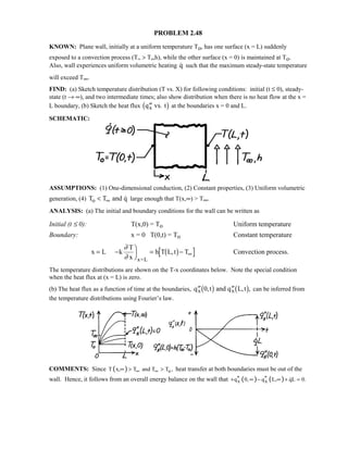 PROBLEM 2.48
KNOWN: Plane wall, initially at a uniform temperature To, has one surface (x = L) suddenly
exposed to a convection process (T∞  To,h), while the other surface (x = 0) is maintained at To.
Also, wall experiences uniform volumetric heating q such that the maximum steady-state temperature
will exceed T∞.
FIND: (a) Sketch temperature distribution (T vs. X) for following conditions: initial (t ≤ 0), steady-
state (t → ∞), and two intermediate times; also show distribution when there is no heat flow at the x =
L boundary, (b) Sketch the heat flux ′′q vs. tx1 6 at the boundaries x = 0 and L.
SCHEMATIC:
ASSUMPTIONS: (1) One-dimensional conduction, (2) Constant properties, (3) Uniform volumetric
generation, (4) T T and qo  ∞  large enough that T(x,∞)  T∞.
ANALYSIS: (a) The initial and boundary conditions for the wall can be written as
Initial (t ≤ 0): T(x,0) = To Uniform temperature
Boundary: x = 0 T(0,t) = To Constant temperature
x L k
T
x
h T L,t T
x=L
= −

 = − ∞
∂
∂
1 6 Convection process.
The temperature distributions are shown on the T-x coordinates below. Note the special condition
when the heat flux at (x = L) is zero.
(b) The heat flux as a function of time at the boundaries, ′′ ′′q t and q L,tx x0, ,1 6 1 6 can be inferred from
the temperature distributions using Fourier’s law.
COMMENTS: Since ( ) oT x, T and T T ,∞ ∞∞   heat transfer at both boundaries must be out of the
wall. Hence, it follows from an overall energy balance on the wall that ( ) ( )x xq 0, q L, qL 0.′′ ′′+ ∞ − ∞ + =
 