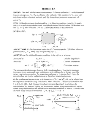 PROBLEM 2.49
KNOWN: Plane wall, initially at a uniform temperature To, has one surface (x = L) suddenly exposed
to a convection process (T∞  To, h), while the other surface (x = 0) is maintained at To. Also, wall
experiences uniform volumetric heating q such that the maximum steady-state temperature will
exceed T∞.
FIND: (a) Sketch temperature distribution (T vs. x) for following conditions: initial (t ≤ 0), steady-
state (t → ∞), and two intermediate times; identify key features of the distributions, (b) Sketch the heat
flux ′′q vs. tx1 6 at the boundaries x = 0 and L; identify key features of the distributions.
SCHEMATIC:
ASSUMPTIONS: (1) One-dimensional conduction, (2) Constant properties, (3) Uniform volumetric
generation, (4) oT T and q∞   large enough that T(x,∞)  To.
ANALYSIS: (a) The initial and boundary conditions for the wall can be written as
Initial (t ≤ 0): T(x,0) = To Uniform temperature
Boundary: x = 0 T(0,t) = To Constant temperature
x L k
T
x
h T L,t T
x=L
= −

 = − ∞
∂
∂
1 6 Convection process.
The temperature distributions are shown on the T-x coordinates below. Note that the maximum
temperature occurs under steady-state conditions not at the midplane, but to the right toward the
surface experiencing convection. The temperature gradients at x = L increase for t  0 since the
convection heat rate from the surface increases as the surface temperature increases.
(b) The heat flux as a function of time at the boundaries, ′′ ′′q t and q L,tx x0, ,1 6 1 6 can be inferred from
the temperature distributions using Fourier’s law. At the surface x = L, the convection heat flux at t =
0 is ( ) ( )x oq L,0 h T T .∞′′ = − Because the surface temperature dips slightly at early times, the
convection heat flux decreases slightly, and then increases until the steady-state condition is reached.
For the steady-state condition, heat transfer at both boundaries must be out of the wall. It follows from
an overall energy balance on the wall that ( ) ( )x xq 0, q L,′′ ′′+ ∞ − ∞ qL 0.+ =
 