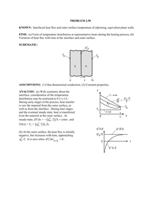 PROBLEM 2.50
KNOWN: Interfacial heat flux and outer surface temperature of adjoining, equivalent plane walls.
FIND: (a) Form of temperature distribution at representative times during the heating process, (b)
Variation of heat flux with time at the interface and outer surface.
SCHEMATIC:
ASSUMPTIONS: (1) One-dimensional conduction, (2) Constant properties.
ANALYSIS: (a) With symmetry about the
interface, consideration of the temperature
distribution may be restricted to 0 ≤ x ≤ L.
During early stages of the process, heat transfer
is into the material from the outer surface, as
well as from the interface. During later stages
and the eventual steady state, heat is transferred
from the material at the outer surface. At
steady-state, dT/dx = ( )oq 2 k const′′− = . and
T(0,t) = To + ( )oq 2 L k′′ .
(b) At the outer surface, the heat flux is initially
negative, but increases with time, approaching
oq′′ /2. It is zero when x L
dT dx 0=
= .
 