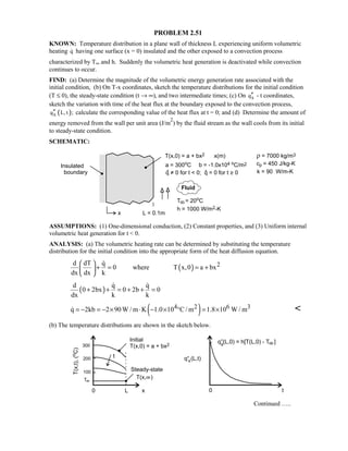 PROBLEM 2.51
KNOWN: Temperature distribution in a plane wall of thickness L experiencing uniform volumetric
heating q having one surface (x = 0) insulated and the other exposed to a convection process
characterized by T∞ and h. Suddenly the volumetric heat generation is deactivated while convection
continues to occur.
FIND: (a) Determine the magnitude of the volumetric energy generation rate associated with the
initial condition, (b) On T-x coordinates, sketch the temperature distributions for the initial condition
(T ≤ 0), the steady-state condition (t → ∞), and two intermediate times; (c) On xq′′ - t coordinates,
sketch the variation with time of the heat flux at the boundary exposed to the convection process,
( )xq L, t ;′′ calculate the corresponding value of the heat flux at t = 0; and (d) Determine the amount of
energy removed from the wall per unit area (J/m
2
) by the fluid stream as the wall cools from its initial
to steady-state condition.
SCHEMATIC:
ASSUMPTIONS: (1) One-dimensional conduction, (2) Constant properties, and (3) Uniform internal
volumetric heat generation for t  0.
ANALYSIS: (a) The volumetric heating rate can be determined by substituting the temperature
distribution for the initial condition into the appropriate form of the heat diffusion equation.
( ) 2d dT q
0 where T x,0 a bx
dx dx k
 
+ = = + 
 

( )
d q q
0 2bx 0 2b 0
dx k k
+ + = + + =
 
( )4 2 6 3q 2kb 2 90W / m K 1.0 10 C / m 1.8 10 W / m= − = − × ⋅ − × ° = × 
(b) The temperature distributions are shown in the sketch below.
Continued …..
 