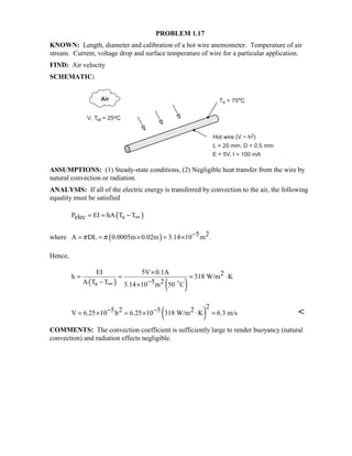 PROBLEM 1.17
KNOWN: Length, diameter and calibration of a hot wire anemometer. Temperature of air
stream. Current, voltage drop and surface temperature of wire for a particular application.
FIND: Air velocity
SCHEMATIC:
ASSUMPTIONS: (1) Steady-state conditions, (2) Negligible heat transfer from the wire by
natural convection or radiation.
ANALYSIS: If all of the electric energy is transferred by convection to the air, the following
equality must be satisfied
( )P EI hA T Telec s= = − ∞
where ( ) 5 2A DL 0.0005m 0.02m 3.14 10 m .π π −= = × = ×
Hence,
( ) ( )
EI 5V 0.1A 2h 318 W/m K
5 2A T Ts 3.14 10 m 50 C
×
= = = ⋅
−− ∞ × $
( )
25 2 5 2V 6.25 10 h 6.25 10 318 W/m K 6.3 m/s− −= × = × ⋅ = 
COMMENTS: The convection coefficient is sufficiently large to render buoyancy (natural
convection) and radiation effects negligible.
 