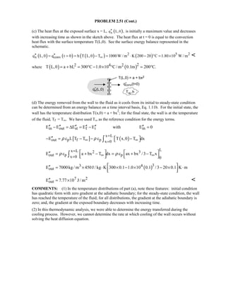 PROBLEM 2.51 (Cont.)
(c) The heat flux at the exposed surface x = L, ( )xq L,0 ,′′ is initially a maximum value and decreases
with increasing time as shown in the sketch above. The heat flux at t = 0 is equal to the convection
heat flux with the surface temperature T(L,0). See the surface energy balance represented in the
schematic.
( ) ( ) ( )( ) ( )2 5 2
x convq L,0 q t 0 h T L,0 T 1000 W / m K 200 20 C 1.80 10 W / m∞′′ ′′= = = − = ⋅ − ° = × 
where ( ) ( )22 4 2T L,0 a bL 300 C 1.0 10 C/ m 0.1m 200 C.= + = ° − × ° = °
(d) The energy removed from the wall to the fluid as it cools from its initial to steady-state condition
can be determined from an energy balance on a time interval basis, Eq. 1.11b. For the initial state, the
wall has the temperature distribution T(x,0) = a + bx
2
; for the final state, the wall is at the temperature
of the fluid, Tf = T∞. We have used T∞ as the reference condition for the energy terms.
in out st f i inE E E E E with E 0′′ ′′ ′′ ′′ ′′ ′′− = ∆ = − =
[ ] ( )
x L
out p f p x 0
E c L T T c T x,0 T dxρ ρ
=
∞ ∞=
′′  − = − − − ∫
Lx L 2 3
out p px 0 0
E c a bx T dx c ax bx /3 T xρ ρ
=
∞ ∞=
   ′′ = + − = + −      ∫
( )33 4
outE 7000kg / m 450J / kg K 300 0.1 1.0 10 0.1 /3 20 0.1 K m ′′ = × ⋅ × − × − × ⋅
  
7 2
outE 7.77 10 J / m′′ = × 
COMMENTS: (1) In the temperature distributions of part (a), note these features: initial condition
has quadratic form with zero gradient at the adiabatic boundary; for the steady-state condition, the wall
has reached the temperature of the fluid; for all distributions, the gradient at the adiabatic boundary is
zero; and, the gradient at the exposed boundary decreases with increasing time.
(2) In this thermodynamic analysis, we were able to determine the energy transferred during the
cooling process. However, we cannot determine the rate at which cooling of the wall occurs without
solving the heat diffusion equation.
 