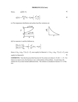 PROBLEM 2.52 (Cont.)
Hence, ′′ =qx 0 01 6 , 
′′ = + − −



q L
kC
L
T T exp
t
L
x
1
i s 2
1 6 1 6π π α
2 4
2
. 
(c) The temperature distribution and surface heat flux variations are:
(d) For materials A and B of different α,
T x,t T
T x,t T
exp
L
t
s A
s B
2 A B
1 6
1 6 1 6−
−
= − −

!

$
##
π
α α
2
4
Hence, if α αA B sT x,t T →, 1 6 more rapidly for Material A. If α αA B sT x,t T →, 1 6 more
rapidly for Material B. 
COMMENTS: Note that the prescribed function for T(x,t) does not reduce to T for t 0.i → For
times at or close to zero, the function is not a valid solution of the problem. At such times, the
solution for T(x,t) must include additional terms. The solution is consideed in Section 5.5.1 of the
text.
 