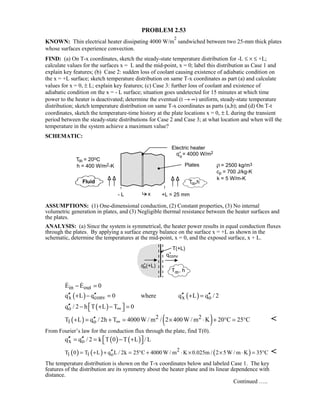 PROBLEM 2.53
KNOWN: Thin electrical heater dissipating 4000 W/m
2
sandwiched between two 25-mm thick plates
whose surfaces experience convection.
FIND: (a) On T-x coordinates, sketch the steady-state temperature distribution for -L ≤ × ≤ +L;
calculate values for the surfaces x = L and the mid-point, x = 0; label this distribution as Case 1 and
explain key features; (b) Case 2: sudden loss of coolant causing existence of adiabatic condition on
the x = +L surface; sketch temperature distribution on same T-x coordinates as part (a) and calculate
values for x = 0, ± L; explain key features; (c) Case 3: further loss of coolant and existence of
adiabatic condition on the x = - L surface; situation goes undetected for 15 minutes at which time
power to the heater is deactivated; determine the eventual (t → ∞) uniform, steady-state temperature
distribution; sketch temperature distribution on same T-x coordinates as parts (a,b); and (d) On T-t
coordinates, sketch the temperature-time history at the plate locations x = 0, ± L during the transient
period between the steady-state distributions for Case 2 and Case 3; at what location and when will the
temperature in the system achieve a maximum value?
SCHEMATIC:
ASSUMPTIONS: (1) One-dimensional conduction, (2) Constant properties, (3) No internal
volumetric generation in plates, and (3) Negligible thermal resistance between the heater surfaces and
the plates.
ANALYSIS: (a) Since the system is symmetrical, the heater power results in equal conduction fluxes
through the plates. By applying a surface energy balance on the surface x = +L as shown in the
schematic, determine the temperatures at the mid-point, x = 0, and the exposed surface, x + L.
in outE E 0− = 
( ) ( )x conv x oq L q 0 where q L q / 2′′ ′′ ′′ ′′+ − = + =
( )oq / 2 h T L T 0∞′′  − + − = 
( ) ( )2 2
1 oT L q / 2h T 4000W / m / 2 400W / m K 20 C 25 C∞′′+ = + = × ⋅ + ° = ° 
From Fourier’s law for the conduction flux through the plate, find T(0).
( ) ( )x oq q / 2 k T 0 T L / L′′ ′′  = = − + 
( ) ( ) ( )2
1 1 oT 0 T L q L / 2k 25 C 4000 W / m K 0.025m / 2 5W / m K 35 C′′= + + = ° + ⋅ × × ⋅ = ° 
The temperature distribution is shown on the T-x coordinates below and labeled Case 1. The key
features of the distribution are its symmetry about the heater plane and its linear dependence with
distance.
Continued …..
 