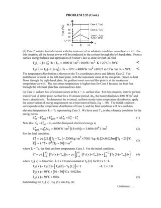 PROBLEM 2.53 (Cont.)
(b) Case 2: sudden loss of coolant with the existence of an adiabatic condition on surface x = +L. For
this situation, all the heater power will be conducted to the coolant through the left-hand plate. From a
surface energy balance and application of Fourier’s law as done for part (a), find
( ) 2 2
2 oT L q / h T 4000W / m / 400W / m K 20 C 30 C∞′′− = + = ⋅ + ° = ° 
( ) ( ) 2
2 2 oT 0 T L q L/ k 30 C 4000W / m 0.025 m /5W / m K 50 C′′= − + = ° + × ⋅ = ° 
The temperature distribution is shown on the T-x coordinates above and labeled Case 2. The
distribution is linear in the left-hand plate, with the maximum value at the mid-point. Since no heat
flows through the right-hand plate, the gradient must zero and this plate is at the maximum
temperature as well. The maximum temperature is higher than for Case 1 because the heat flux
through the left-hand plate has increased two-fold.
(c) Case 3: sudden loss of coolant occurs at the x = -L surface also. For this situation, there is no heat
transfer out of either plate, so that for a 15-minute period, ∆to, the heater dissipates 4000 W/m
2
and
then is deactivated. To determine the eventual, uniform steady-state temperature distribution, apply
the conservation of energy requirement on a time-interval basis, Eq. 1.11b. The initial condition
corresponds to the temperature distribution of Case 2, and the final condition will be a uniform,
elevated temperature Tf = T3 representing Case 3. We have used T∞ as the reference condition for the
energy terms.
in out gen st f iE E E E E E′′ ′′ ′′ ′′ ′′ ′′− + = ∆ = − (1)
Note that in outE E 0′′ ′′− = , and the dissipated electrical energy is
( )2 6 2
gen o oE q t 4000W / m 15 60 s 3.600 10 J / m′′ ′′= ∆ = × = × (2)
For the final condition,
( )[ ] ( )[ ]
[ ]
3
f f f
4 2
f f
E c 2L T T 2500kg / m 700J / kg K 2 0.025m T 20 C
8.75 10 T 20 J / mE
ρ ∞′′ = − = × ⋅ × − °
= × −′′
(3)
where Tf = T3, the final uniform temperature, Case 3. For the initial condition,
( )[ ] ( )[ ] ( )[ ]{ }L 0 L
i 2 2 2L L 0
E c T x T dx c T x T dx T 0 T dxρ ρ
+ +
∞ ∞ ∞− −
′′ = − = − + −∫ ∫ ∫ (4)
where ( )2T x is linear for –L ≤ x ≤ 0 and constant at ( )2T 0 for 0 ≤ x ≤ +L.
( ) ( ) ( ) ( )2 2 2 2T x T 0 T 0 T L x / L L x 0 = + − − ≤ ≤ 
( ) [ ]2T x 50 C 50 30 Cx / 0.025m= ° + − °
( )2T x 50 C 800x= ° + (5)
Substituting for ( )2T x , Eq. (5), into Eq. (4)
Continued …..
 
