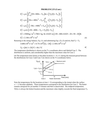 PROBLEM 2.53 (Cont.)
[ ] ( )
0
i 2L
E c 50 800x T dx T 0 T Lρ ∞ ∞−
 ′′  = + − + −  
 
∫
( )
02
i 2
L
E c 50x 400x T x T 0 T Lρ ∞ ∞
−
   ′′  = + − + −      
( ){ }2
i 2E c 50L 400L T L T 0 T Lρ ∞ ∞
 ′′  = − − + + + −   
( ){ }i 2E cL 50 400L T T 0 Tρ ∞ ∞′′ = + − − + −
{ }3
iE 2500kg / m 700J / kg K 0.025 m 50 400 0.025 20 50 20 K′′ = × ⋅ × + − × − + −
6 2
iE 2.188 10 J / m′′ = × (6)
Returning to the energy balance, Eq. (1), and substituting Eqs. (2), (3) and (6), find Tf = T3.
[ ]6 2 4 6 2
33.600 10 J / m 8.75 10 T 20 2.188 10 J / m× = × − − ×
( )3T 66.1 20 C 86.1 C= + ° = ° 
The temperature distribution is shown on the T-x coordinates above and labeled Case 3. The
distribution is uniform, and considerably higher than the maximum value for Case 2.
(d) The temperature-time history at the plate locations x = 0, ± L during the transient period between
the distributions for Case 2 and Case 3 are shown on the T-t coordinates below.
Note the temperatures for the locations at time t = 0 corresponding to the instant when the surface
x = - L becomes adiabatic. These temperatures correspond to the distribution for Case 2. The heater
remains energized for yet another 15 minutes and then is deactivated. The midpoint temperature,
T(0,t), is always the hottest location and the maximum value slightly exceeds the final temperature T3.
 