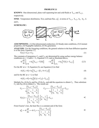 PROBLEM 3.1
KNOWN: One-dimensional, plane wall separating hot and cold fluids at T and T,1 ,2∞ ∞ ,
respectively.
FIND: Temperature distribution, T(x), and heat flux, ′′qx, in terms of T T h,1 ,2 1∞ ∞, , , h2 , k
and L.
SCHEMATIC:
ASSUMPTIONS: (1) One-dimensional conduction, (2) Steady-state conditions, (3) Constant
properties, (4) Negligible radiation, (5) No generation.
ANALYSIS: For the foregoing conditions, the general solution to the heat diffusion equation
is of the form, Equation 3.2,
( ) 1 2T x C x C .= + (1)
The constants of integration, C1 and C2, are determined by using surface energy balance
conditions at x = 0 and x = L, Equation 2.23, and as illustrated above,
( ) ( )1 ,1 2 ,2
x=0 x=L
dT dT
k h T T 0 k h T L T .
dt dx
∞ ∞
    − = − − = −     
(2,3)
For the BC at x = 0, Equation (2), use Equation (1) to find
( ) ( )1 1 ,1 1 2k C 0 h T C 0 C∞ − + = − ⋅ +  (4)
and for the BC at x = L to find
( ) ( )1 2 1 2 ,2k C 0 h C L C T .∞ − + = + −  (5)
Multiply Eq. (4) by h2 and Eq. (5) by h1, and add the equations to obtain C1. Then substitute
C1 into Eq. (4) to obtain C2. The results are
( ) ( ),1 ,2 ,1 ,2
1 2 ,1
1
1 2 1 2
T T T T
C C T
1 1 L 1 1 L
k h
h h k h h k
∞ ∞ ∞ ∞
∞
− −
= − = − +
   
+ + + +   
   
( )
( ),1 ,2
,1
1
1 2
T T x 1
T x T .
k h1 1 L
h h k
∞ ∞
∞
−  
= − + + 
   + + 
 

From Fourier’s law, the heat flux is a constant and of the form
( ),1 ,2
x 1
1 2
T TdT
q k k C .
dx 1 1 L
h h k
∞ ∞−
′′ = − = − = +
 
+ + 
 

 