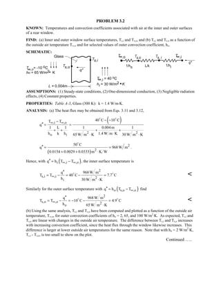 PROBLEM 3.2
KNOWN: Temperatures and convection coefficients associated with air at the inner and outer surfaces
of a rear window.
FIND: (a) Inner and outer window surface temperatures, Ts,i and Ts,o, and (b) Ts,i and Ts,o as a function of
the outside air temperature T∞,o and for selected values of outer convection coefficient, ho.
SCHEMATIC:
ASSUMPTIONS: (1) Steady-state conditions, (2) One-dimensional conduction, (3) Negligible radiation
effects, (4) Constant properties.
PROPERTIES: Table A-3, Glass (300 K): k = 1.4 W/m⋅K.
ANALYSIS: (a) The heat flux may be obtained from Eqs. 3.11 and 3.12,
( ),i ,o
2 2
o i
40 C 10 CT T
q
1 L 1 1 0.004m 1
h k h 1.4 W m K65W m K 30 W m K
∞ ∞
− −−
′′ = =
+ + + +
⋅⋅ ⋅
 
( )
2
2
50 C
q 968W m
0.0154 0.0029 0.0333 m K W
′′ = =
+ + ⋅

.
Hence, with ( )i ,i ,oq h T T∞ ∞′′ = − , the inner surface temperature is
2
s,i ,i 2
i
q 968W m
T T 40 C 7.7 C
h 30 W m K
∞
′′
= − = − =
⋅
 

Similarly for the outer surface temperature with ( )o s,o ,oq h T T∞′′ = − find
2
s,o ,o 2
o
q 968W m
T T 10 C 4.9 C
h 65W m K
∞
′′
= − = − − =
⋅
 

(b) Using the same analysis, Ts,i and Ts,o have been computed and plotted as a function of the outside air
temperature, T∞,o, for outer convection coefficients of ho = 2, 65, and 100 W/m2
⋅K. As expected, Ts,i and
Ts,o are linear with changes in the outside air temperature. The difference between Ts,i and Ts,o increases
with increasing convection coefficient, since the heat flux through the window likewise increases. This
difference is larger at lower outside air temperatures for the same reason. Note that with ho = 2 W/m2
⋅K,
Ts,i - Ts,o, is too small to show on the plot.
Continued …..
 
