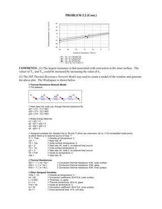 PROBLEM 3.2 (Cont.)
-30 -25 -20 -15 -10 -5 0
Outside air temperature, Tinfo (C)
-30
-20
-10
0
10
20
30
40
Surfacetemperatures,TsiorTso(C)
Tsi; ho = 100 W/m^2.K
Tso; ho = 100 W/m^2.K
Tsi; ho = 65 W/m^2.K
Tso; ho = 65 W/m^2.K
Tsi or Tso; ho = 2 W/m^.K
COMMENTS: (1) The largest resistance is that associated with convection at the inner surface. The
values of Ts,i and Ts,o could be increased by increasing the value of hi.
(2) The IHT Thermal Resistance Network Model was used to create a model of the window and generate
the above plot. The Workspace is shown below.
// Thermal Resistance Network Model:
// The Network:
// Heat rates into node j,qij, through thermal resistance Rij
q21 = (T2 - T1) / R21
q32 = (T3 - T2) / R32
q43 = (T4 - T3) / R43
// Nodal energy balances
q1 + q21 = 0
q2 - q21 + q32 = 0
q3 - q32 + q43 = 0
q4 - q43 = 0
/* Assigned variables list: deselect the qi, Rij and Ti which are unknowns; set qi = 0 for embedded nodal points
at which there is no external source of heat. */
T1 = Tinfo // Outside air temperature, C
//q1 = // Heat rate, W
T2 = Tso // Outer surface temperature, C
q2 = 0 // Heat rate, W; node 2, no external heat source
T3 = Tsi // Inner surface temperature, C
q3 = 0 // Heat rate, W; node 2, no external heat source
T4 = Tinfi // Inside air temperature, C
//q4 = // Heat rate, W
// Thermal Resistances:
R21 = 1 / ( ho * As ) // Convection thermal resistance, K/W; outer surface
R32 = L / ( k * As ) // Conduction thermal resistance, K/W; glass
R43 = 1 / ( hi * As ) // Convection thermal resistance, K/W; inner surface
// Other Assigned Variables:
Tinfo = -10 // Outside air temperature, C
ho = 65 // Convection coefficient, W/m^2.K; outer surface
L = 0.004 // Thickness, m; glass
k = 1.4 // Thermal conductivity, W/m.K; glass
Tinfi = 40 // Inside air temperature, C
hi = 30 // Convection coefficient, W/m^2.K; inner surface
As = 1 // Cross-sectional area, m^2; unit area
 