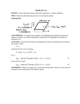 PROBLEM 1.18
KNOWN: Chip width and maximum allowable temperature. Coolant conditions.
FIND: Maximum allowable chip power for air and liquid coolants.
SCHEMATIC:
ASSUMPTIONS: (1) Steady-state conditions, (2) Negligible heat transfer from sides and
bottom, (3) Chip is at a uniform temperature (isothermal), (4) Negligible heat transfer by
radiation in air.
ANALYSIS: All of the electrical power dissipated in the chip is transferred by convection to
the coolant. Hence,
P = q
and from Newton’s law of cooling,
P = hA(T - T∞) = h W
2
(T - T∞).
In air,
Pmax = 200 W/m
2
⋅K(0.005 m)
2
(85 - 15) ° C = 0.35 W. 
In the dielectric liquid
Pmax = 3000 W/m
2
⋅K(0.005 m)
2
(85-15) ° C = 5.25 W. 
COMMENTS: Relative to liquids, air is a poor heat transfer fluid. Hence, in air the chip can
dissipate far less energy than in the dielectric liquid.
 