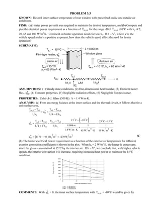 PROBLEM 3.3
KNOWN: Desired inner surface temperature of rear window with prescribed inside and outside air
conditions.
FIND: (a) Heater power per unit area required to maintain the desired temperature, and (b) Compute and
plot the electrical power requirement as a function of ,oT∞ for the range -30 ≤ ,oT∞ ≤ 0°C with ho of 2,
20, 65 and 100 W/m2
⋅K. Comment on heater operation needs for low ho. If h ~ Vn
, where V is the
vehicle speed and n is a positive exponent, how does the vehicle speed affect the need for heater
operation?
SCHEMATIC:
ASSUMPTIONS: (1) Steady-state conditions, (2) One-dimensional heat transfer, (3) Uniform heater
flux, hq′′ , (4) Constant properties, (5) Negligible radiation effects, (6) Negligible film resistance.
PROPERTIES: Table A-3, Glass (300 K): k = 1.4 W/m⋅K.
ANALYSIS: (a) From an energy balance at the inner surface and the thermal circuit, it follows that for a
unit surface area,
,i s,i s,i ,o
h
i o
T T T T
q
1 h L k 1 h
∞ ∞− −
′′+ =
+
( )s,i ,o ,i s,i
h
o i
2 2
15 C 10 CT T T T 25 C 15 C
q
0.004 m 1 1L k 1 h 1 h
1.4 W m K 65 W m K 10 W m K
∞ ∞
− −− − −
′′ = − = −
+
+
⋅ ⋅ ⋅
 
 
( ) 2 2
hq 1370 100 W m 1270 W m′′ = − = 
(b) The heater electrical power requirement as a function of the exterior air temperature for different
exterior convection coefficients is shown in the plot. When ho = 2 W/m2
⋅K, the heater is unecessary,
since the glass is maintained at 15°C by the interior air. If h ~ Vn
, we conclude that, with higher vehicle
speeds, the exterior convection will increase, requiring increased heat power to maintain the 15°C
condition.
-30 -20 -10 0
Exterior air temperature, Tinfo (C)
0
500
1000
1500
2000
2500
3000
3500
Heaterpower(W/m^2)
h = 20 W/m^2.K
h = 65 W/m^2.K
h = 100 W/m^2.K
COMMENTS: With hq′′ = 0, the inner surface temperature with ,oT∞ = -10°C would be given by
 