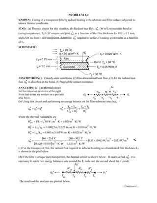 PROBLEM 3.4
KNOWN: Curing of a transparent film by radiant heating with substrate and film surface subjected to
known thermal conditions.
FIND: (a) Thermal circuit for this situation, (b) Radiant heat flux, oq′′ (W/m2
), to maintain bond at
curing temperature, To, (c) Compute and plot oq′′ as a function of the film thickness for 0 ≤ Lf ≤ 1 mm,
and (d) If the film is not transparent, determine oq′′ required to achieve bonding; plot results as a function
of Lf.
SCHEMATIC:
ASSUMPTIONS: (1) Steady-state conditions, (2) One-dimensional heat flow, (3) All the radiant heat
flux oq′′ is absorbed at the bond, (4) Negligible contact resistance.
ANALYSIS: (a) The thermal circuit
for this situation is shown at the right.
Note that terms are written on a per unit
area basis.
(b) Using this circuit and performing an energy balance on the film-substrate interface,
o 1 2q q q′′ ′′ ′′= + o o 1
o
cv f s
T T T T
q
R R R
∞− −
′′ = +
′′ ′′ ′′+
where the thermal resistances are
2 2
cvR 1 h 1 50 W m K 0.020m K W′′ = = ⋅ = ⋅
2
f f fR L k 0.00025m 0.025W m K 0.010m K W′′ = = ⋅ = ⋅
2
s s sR L k 0.001m 0.05W m K 0.020m K W′′ = = ⋅ = ⋅
( )
[ ]
( )
( ) 2 2
o 2 2
60 20 C 60 30 C
q 133 1500 W m 2833W m
0.020 0.010 m K W 0.020m K W
− −
′′ = + = + =
+ ⋅ ⋅
 

(c) For the transparent film, the radiant flux required to achieve bonding as a function of film thickness Lf
is shown in the plot below.
(d) If the film is opaque (not transparent), the thermal circuit is shown below. In order to find oq′′ , it is
necessary to write two energy balances, one around the Ts node and the second about the To node.
.
The results of the analyses are plotted below.
Continued...
 