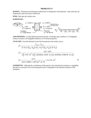 PROBLEM 3.5
KNOWN: Thicknesses and thermal conductivities of refrigerator wall materials. Inner and outer air
temperatures and convection coefficients.
FIND: Heat gain per surface area.
SCHEMATIC:
ASSUMPTIONS: (1) One-dimensional heat transfer, (2) Steady-state conditions, (3) Negligible
contact resistance, (4) Negligible radiation, (5) Constant properties.
ANALYSIS: From the thermal circuit, the heat gain per unit surface area is
( ) ( ) ( ) ( ) ( )
,o ,i
i p p i i p p o
T T
q
1/ h L / k L / k L / k 1/ h
∞ ∞−
′′ =
+ + + +
( )
( ) ( ) ( )2
25 4 C
q
2 1/5W / m K 2 0.003m / 60W / m K 0.050m / 0.046W / m K
− °
′′ =
⋅ + ⋅ + ⋅
( )
2
2
21 C
q 14.1 W / m
0.4 0.0001 1.087 m K / W
°
′′ = =
+ + ⋅

COMMENTS: Although the contribution of the panels to the total thermal resistance is negligible,
that due to convection is not inconsequential and is comparable to the thermal resistance of the
insulation.
 