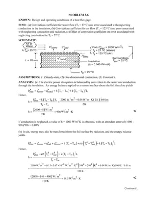 PROBLEM 3.6
KNOWN: Design and operating conditions of a heat flux gage.
FIND: (a) Convection coefficient for water flow (Ts = 27°C) and error associated with neglecting
conduction in the insulation, (b) Convection coefficient for air flow (Ts = 125°C) and error associated
with neglecting conduction and radiation, (c) Effect of convection coefficient on error associated with
neglecting conduction for Ts = 27°C.
SCHEMATIC:
ASSUMPTIONS: (1) Steady-state, (2) One-dimensional conduction, (3) Constant k.
ANALYSIS: (a) The electric power dissipation is balanced by convection to the water and conduction
through the insulation. An energy balance applied to a control surface about the foil therefore yields
( ) ( )elec conv cond s s bP q q h T T k T T L∞′′ ′′ ′′= + = − + −
Hence,
( ) ( )2
elec s b
s
P k T T L 2000 W m 0.04 W m K 2K 0.01m
h
T T 2K∞
′′ − − − ⋅
= =
−
( ) 2
22000 8 W m
h 996 W m K
2K
−
= = ⋅ 
If conduction is neglected, a value of h = 1000 W/m2
⋅K is obtained, with an attendant error of (1000 -
996)/996 = 0.40%
(b) In air, energy may also be transferred from the foil surface by radiation, and the energy balance
yields
( ) ( ) ( )4 4
elec conv rad cond s s sur s bP q q q h T T T T k T T Lεσ∞′′ ′′ ′′ ′′= + + = − + − + −
Hence,
( ) ( )4 4
elec s sur s
s
P T T k T T L
h
T T
εσ ∞
∞
′′ − − − −
=
−
( )2 8 2 4 4 4 4
2000 W m 0.15 5.67 10 W m K 398 298 K 0.04 W m K (100 K) / 0.01m
100 K
−
− × × ⋅ − − ⋅
=
( ) 2
22000 146 400 W m
14.5W m K
100K
− −
= = ⋅ 
Continued...
 