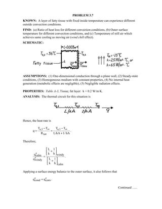 PROBLEM 3.7
KNOWN: A layer of fatty tissue with fixed inside temperature can experience different
outside convection conditions.
FIND: (a) Ratio of heat loss for different convection conditions, (b) Outer surface
temperature for different convection conditions, and (c) Temperature of still air which
achieves same cooling as moving air (wind chill effect).
SCHEMATIC:
ASSUMPTIONS: (1) One-dimensional conduction through a plane wall, (2) Steady-state
conditions, (3) Homogeneous medium with constant properties, (4) No internal heat
generation (metabolic effects are negligible), (5) Negligible radiation effects.
PROPERTIES: Table A-3, Tissue, fat layer: k = 0.2 W/m⋅K.
ANALYSIS: The thermal circuit for this situation is
Hence, the heat rate is
s,1 s,1
tot
T T T T
q .
R L/kA 1/ hA
∞ ∞− −
= =
+
Therefore,
windycalm
windy
calm
L 1
k hq
.
L 1q
k h
 
+  ′′
=
′′  
+  
Applying a surface energy balance to the outer surface, it also follows that
cond convq q .′′ ′′=
Continued …..
 