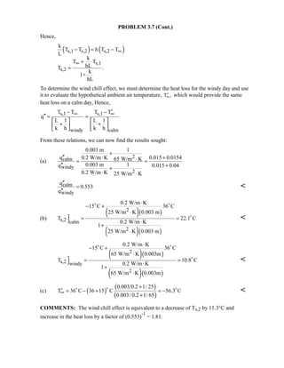 PROBLEM 3.7 (Cont.)
Hence,
( ) ( )s,1 s,2 s,2
s,1
s,2
k
T T h T T
L
k
T T
hLT .
k
1+
hL
∞
∞
− = −
+
=
To determine the wind chill effect, we must determine the heat loss for the windy day and use
it to evaluate the hypothetical ambient air temperature, ′∞T , which would provide the same
heat loss on a calm day, Hence,
s,1 s,1
windy calm
T T T T
q
L 1 L 1
k h k h
∞ ∞′− −
′′ = =
   
+ +      
From these relations, we can now find the results sought:
(a)
2calm
windy
2
0.003 m 1
q 0.2 W/m K 0.015 0.015465 W/m K
0.003 m 1q 0.015 0.04
0.2 W/m K 25 W/m K
+
′′ ⋅ +⋅= =
′′ ++
⋅ ⋅
calm
windy
q
0.553
q
′′
=
′′

(b)
( )( )
( )( )
2
s,2 calm
2
0.2 W/m K
15 C 36 C
25 W/m K 0.003 m
T 22.1 C
0.2 W/m K
1
25 W/m K 0.003 m
⋅
− +
⋅
 = = ⋅
+
⋅
 


( )( )
( )( )
2
s,2 windy
2
0.2 W/m K
15 C 36 C
65 W/m K 0.003m
T 10.8 C
0.2 W/m K
1
65 W/m K 0.003m
⋅
− +
⋅
 = = ⋅
+
⋅
 


(c) ( )
( )
( )
0.003/0.2 1/ 25
T 36 C 36 15 C 56.3 C
0.003/ 0.2 1/ 65
∞
+
′ = − + = −
+
 

COMMENTS: The wind chill effect is equivalent to a decrease of Ts,2 by 11.3°C and
increase in the heat loss by a factor of (0.553)
-1
= 1.81.
 