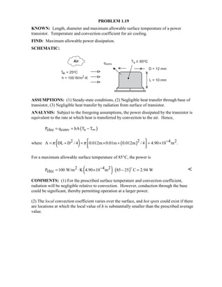 PROBLEM 1.19
KNOWN: Length, diameter and maximum allowable surface temperature of a power
transistor. Temperature and convection coefficient for air cooling.
FIND: Maximum allowable power dissipation.
SCHEMATIC:
ASSUMPTIONS: (1) Steady-state conditions, (2) Negligible heat transfer through base of
transistor, (3) Negligible heat transfer by radiation from surface of transistor.
ANALYSIS: Subject to the foregoing assumptions, the power dissipated by the transistor is
equivalent to the rate at which heat is transferred by convection to the air. Hence,
( )P q hA T Telec conv s= = − ∞
where ( ) ( )22 4 2A DL D / 4 0.012m 0.01m 0.012m / 4 4.90 10 m .π π − = + = × + = ×
  
For a maximum allowable surface temperature of 85°C, the power is
( ) ( )2 4 2P 100 W/m K 4.90 10 m 85 25 C 2.94 Welec
−= ⋅ × − =
$ 
COMMENTS: (1) For the prescribed surface temperature and convection coefficient,
radiation will be negligible relative to convection. However, conduction through the base
could be significant, thereby permitting operation at a larger power.
(2) The local convection coefficient varies over the surface, and hot spots could exist if there
are locations at which the local value of h is substantially smaller than the prescribed average
value.
 