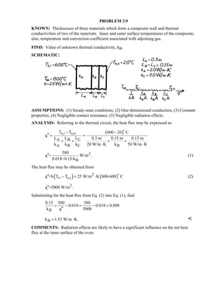 PROBLEM 3.9
KNOWN: Thicknesses of three materials which form a composite wall and thermal
conductivities of two of the materials. Inner and outer surface temperatures of the composite;
also, temperature and convection coefficient associated with adjoining gas.
FIND: Value of unknown thermal conductivity, kB.
SCHEMATIC:
ASSUMPTIONS: (1) Steady-state conditions, (2) One-dimensional conduction, (3) Constant
properties, (4) Negligible contact resistance, (5) Negligible radiation effects.
ANALYSIS: Referring to the thermal circuit, the heat flux may be expressed as
( )s,i s,o
CA B
BA B C
T T 600 20 C
q
L 0.3 m 0.15 m 0.15 mL L
20 W/m K k 50 W/m Kk k k
− −
′′ = =
+ ++ +
⋅ ⋅

2
B
580
q = W/m .
0.018+0.15/k
′′ (1)
The heat flux may be obtained from
( ) ( )2
s,iq =h T T 25 W/m K 800-600 C∞′′ − = ⋅

(2)
2q =5000 W/m .′′
Substituting for the heat flux from Eq. (2) into Eq. (1), find
B
0.15 580 580
0.018 0.018 0.098
k q 5000
= − = − =
′′
Bk 1.53 W/m K.= ⋅ 
COMMENTS: Radiation effects are likely to have a significant influence on the net heat
flux at the inner surface of the oven.
 