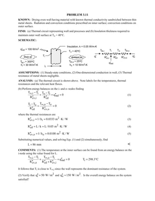 PROBLEM 3.11
KNOWN: Drying oven wall having material with known thermal conductivity sandwiched between thin
metal sheets. Radiation and convection conditions prescribed on inner surface; convection conditions on
outer surface.
FIND: (a) Thermal circuit representing wall and processes and (b) Insulation thickness required to
maintain outer wall surface at To = 40°C.
SCHEMATIC:
ASSUMPTIONS: (1) Steady-state conditions, (2) One-dimensional conduction in wall, (3) Thermal
resistance of metal sheets negligible.
ANALYSIS: (a) The thermal circuit is shown above. Note labels for the temperatures, thermal
resistances and the relevant heat fluxes.
(b) Perform energy balances on the i- and o- nodes finding
,i i o i
rad
cv,i cd
T T T T
q 0
R R
∞ − −
′′+ + =
′′ ′′
(1)
,o oi o
cd cv,o
T TT T
0
R R
∞ −−
+ =
′′ ′′
(2)
where the thermal resistances are
2
cv,i iR 1/ h 0.0333 m K / W′′ = = ⋅ (3)
2
cdR L / k L/ 0.05 m K / W′′ = = ⋅ (4)
2
cv,o oR 1/ h 0.0100 m K / W′′ = = ⋅ (5)
Substituting numerical values, and solving Eqs. (1) and (2) simultaneously, find
L 86 mm= 
COMMENTS: (1) The temperature at the inner surface can be found from an energy balance on the
i-node using the value found for L.
,i i ,o i
rad i
cv,o cd cv,i
T T T T
q 0 T 298.3 C
R R R
∞ ∞− −
′′+ + = = °
′′ ′′ ′′+
It follows that Ti is close to T∞,i since the wall represents the dominant resistance of the system.
(2) Verify that 2
iq 50 W / m′′ = and 2
oq 150 W / m .′′ = Is the overall energy balance on the system
satisfied?
 