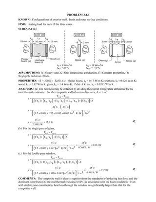 PROBLEM 3.12
KNOWN: Configurations of exterior wall. Inner and outer surface conditions.
FIND: Heating load for each of the three cases.
SCHEMATIC:
ASSUMPTIONS: (1) Steady-state, (2) One-dimensional conduction, (3) Constant properties, (4)
Negligible radiation effects.
PROPERTIES: (T = 300 K): Table A.3: plaster board, kp = 0.17 W/m⋅K; urethane, kf = 0.026 W/m⋅K;
wood, kw = 0.12 W/m⋅K; glass, kg = 1.4 W/m⋅K. Table A.4: air, ka = 0.0263 W/m⋅K.
ANALYSIS: (a) The heat loss may be obtained by dividing the overall temperature difference by the
total thermal resistance. For the composite wall of unit surface area, A = 1 m2
,
( ) ( ) ( ) ( ) ( )
,i ,o
i p p f f w w o
T T
q
1 h L k L k L k 1 h A
∞ ∞−
=
+ + + +  
( )
( ) 2 2
20 C 15 C
q
0.2 0.059 1.92 0.083 0.067 m K W 1m
− −
=
+ + + + ⋅ 
 
 
35 C
q 15.0 W
2.33K W
= =


(b) For the single pane of glass,
( ) ( ) ( )
,i ,o
i g g o
T T
q
1 h L k 1 h A
∞ ∞−
=
+ +  
( ) 2 2
35 C 35 C
q 130.3 W
0.269 K W0.2 0.002 0.067 m K W 1m
= = =
+ + ⋅ 
 
 

(c) For the double pane window,
( ) ( ) ( ) ( )
,i ,o
i g g a a o
T T
q
1 h 2 L k L k 1 h A
∞ ∞−
=
+ + +  
( ) 2 2
35 C 35 C
q 75.9 W
0.461K W0.2 0.004 0.190 0.067 m K W 1m
= = =
+ + + ⋅ 
 
 

COMMENTS: The composite wall is clearly superior from the standpoint of reducing heat loss, and the
dominant contribution to its total thermal resistance (82%) is associated with the foam insulation. Even
with double pane construction, heat loss through the window is significantly larger than that for the
composite wall.
 