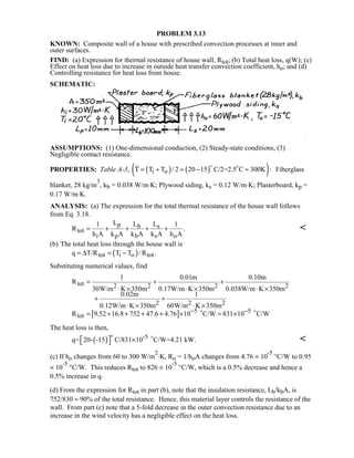 PROBLEM 3.13
KNOWN: Composite wall of a house with prescribed convection processes at inner and
outer surfaces.
FIND: (a) Expression for thermal resistance of house wall, Rtot; (b) Total heat loss, q(W); (c)
Effect on heat loss due to increase in outside heat transfer convection coefficient, ho; and (d)
Controlling resistance for heat loss from house.
SCHEMATIC:
ASSUMPTIONS: (1) One-dimensional conduction, (2) Steady-state conditions, (3)
Negligible contact resistance.
PROPERTIES: Table A-3, ( ) ( )( )i oT T T / 2 20 15 C/2=2.5 C 300K := + = − ≈
 
Fiberglass
blanket, 28 kg/m
3
, kb = 0.038 W/m⋅K; Plywood siding, ks = 0.12 W/m⋅K; Plasterboard, kp =
0.17 W/m⋅K.
ANALYSIS: (a) The expression for the total thermal resistance of the house wall follows
from Eq. 3.18.
p b s
tot
i p b s o
L L L1 1
R .
h A k A k A k A h A
= + + + + 
(b) The total heat loss through the house wall is
( )tot i o totq T/R T T / R .= ∆ = −
Substituting numerical values, find
[ ]
tot 2 2 2 2
2 2 2
5 5
tot
1 0.01m 0.10m
R
30W/m K 350m 0.17W/m K 350m 0.038W/m K 350m
0.02m 1
0.12W/m K 350m 60W/m K 350m
R 9.52 16.8 752 47.6 4.76 10 C/W 831 10 C/W− −
= + +
⋅ × ⋅ × ⋅ ×
+ +
⋅ × ⋅ ×
= + + + + × = × 
The heat loss is then,
( ) -5q= 20- -15 C/831 10 C/W=4.21 kW.  × 
 

(c) If ho changes from 60 to 300 W/m
2
⋅K, Ro = 1/hoA changes from 4.76 × 10
-5
°C/W to 0.95
× 10
-5
°C/W. This reduces Rtot to 826 × 10
-5
°C/W, which is a 0.5% decrease and hence a
0.5% increase in q.
(d) From the expression for Rtot in part (b), note that the insulation resistance, Lb/kbA, is
752/830 ≈ 90% of the total resistance. Hence, this material layer controls the resistance of the
wall. From part (c) note that a 5-fold decrease in the outer convection resistance due to an
increase in the wind velocity has a negligible effect on the heat loss.
 