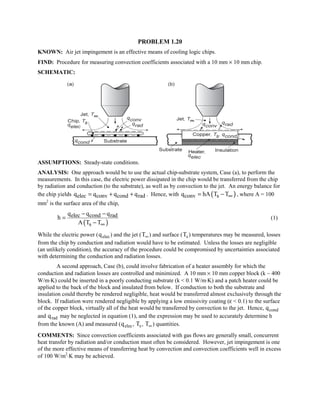PROBLEM 1.20
KNOWN: Air jet impingement is an effective means of cooling logic chips.
FIND: Procedure for measuring convection coefficients associated with a 10 mm × 10 mm chip.
SCHEMATIC:
ASSUMPTIONS: Steady-state conditions.
ANALYSIS: One approach would be to use the actual chip-substrate system, Case (a), to perform the
measurements. In this case, the electric power dissipated in the chip would be transferred from the chip
by radiation and conduction (to the substrate), as well as by convection to the jet. An energy balance for
the chip yields elec conv cond radq q q q= + + . Hence, with ( )conv sq hA T T∞= − , where A = 100
mm2
is the surface area of the chip,
( )
elec cond rad
s
q q q
h
A T T∞
− −
=
−
(1)
While the electric power (qelec) and the jet (T∞) and surface (Ts ) temperatures may be measured, losses
from the chip by conduction and radiation would have to be estimated. Unless the losses are negligible
(an unlikely condition), the accuracy of the procedure could be compromised by uncertainties associated
with determining the conduction and radiation losses.
A second approach, Case (b), could involve fabrication of a heater assembly for which the
conduction and radiation losses are controlled and minimized. A 10 mm × 10 mm copper block (k ~ 400
W/m⋅K) could be inserted in a poorly conducting substrate (k  0.1 W/m⋅K) and a patch heater could be
applied to the back of the block and insulated from below. If conduction to both the substrate and
insulation could thereby be rendered negligible, heat would be transferred almost exclusively through the
block. If radiation were rendered negligible by applying a low emissivity coating (ε  0.1) to the surface
of the copper block, virtually all of the heat would be transferred by convection to the jet. Hence, qcond
and qrad may be neglected in equation (1), and the expression may be used to accurately determine h
from the known (A) and measured (qelec, Ts , T∞) quantities.
COMMENTS: Since convection coefficients associated with gas flows are generally small, concurrent
heat transfer by radiation and/or conduction must often be considered. However, jet impingement is one
of the more effective means of transferring heat by convection and convection coefficients well in excess
of 100 W/m2
⋅K may be achieved.
 