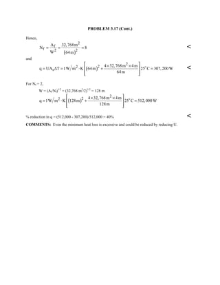 PROBLEM 3.17 (Cont.)
Hence,
( )
2
f
f 2 2
A 32,768m
N 8
W 64m
= = = 
and
( )
2
22
s
4 32,768m 4m
q UA T 1W m K 64m 25 C 307,200W
64m
 × ×
= ∆ = ⋅ + = 
  


For Nf = 2,
W = (Af/Nf)1/2
= (32,768 m2
/2)1/2
= 128 m
( )
2
22 4 32,768m 4m
q 1W m K 128m 25 C 512,000W
128m
 × ×
= ⋅ + = 
  

% reduction in q = (512,000 - 307,200)/512,000 = 40% 
COMMENTS: Even the minimum heat loss is excessive and could be reduced by reducing U.
 