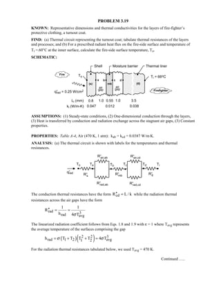 PROBLEM 3.19
KNOWN: Representative dimensions and thermal conductivities for the layers of fire-fighter’s
protective clothing, a turnout coat.
FIND: (a) Thermal circuit representing the turnout coat; tabulate thermal resistances of the layers
and processes; and (b) For a prescribed radiant heat flux on the fire-side surface and temperature of
Ti =.60°C at the inner surface, calculate the fire-side surface temperature, To.
SCHEMATIC:
ASSUMPTIONS: (1) Steady-state conditions, (2) One-dimensional conduction through the layers,
(3) Heat is transferred by conduction and radiation exchange across the stagnant air gaps, (3) Constant
properties.
PROPERTIES: Table A-4, Air (470 K, 1 atm): kab = kcd = 0.0387 W/m⋅K.
ANALYSIS: (a) The thermal circuit is shown with labels for the temperatures and thermal
resistances.
The conduction thermal resistances have the form cdR L/ k′′ = while the radiation thermal
resistances across the air gaps have the form
rad 3rad avg
1 1
R
h 4 Tσ
′′ = =
The linearized radiation coefficient follows from Eqs. 1.8 and 1.9 with ε = 1 where Tavg represents
the average temperature of the surfaces comprising the gap
( )( )2 2 3
rad 1 2 avg1 2h T T T T 4 Tσ σ= + + ≈
For the radiation thermal resistances tabulated below, we used Tavg = 470 K.
Continued …..
 